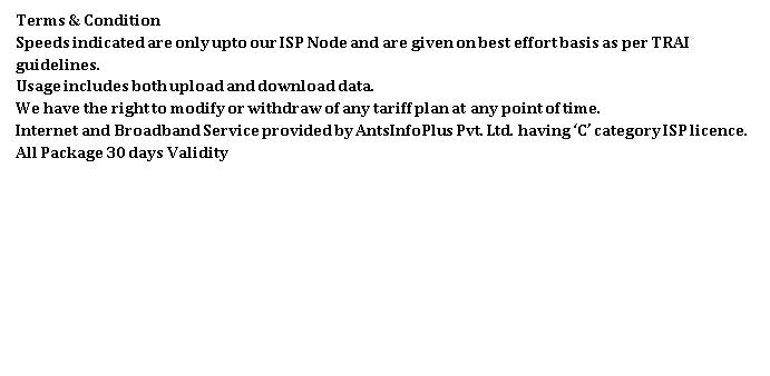 Text Box: Terms & Condition
Speeds indicated are only upto our ISP Node and are given on best effort basis as per TRAI guidelines.
Usage includes both upload and download data.
We have the right to modify or withdraw of any tariff plan at any point of time.
Internet and Broadband Service provided by AntsInfoPlus Pvt. Ltd. having C category ISP licence. All Package 30 days Validity 
